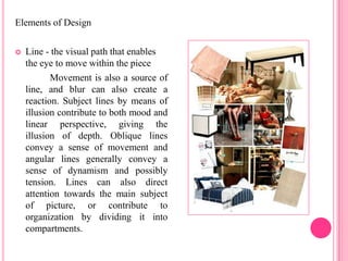 Elements of Design

   Line - the visual path that enables
    the eye to move within the piece
           Movement is also a source of
    line, and blur can also create a
    reaction. Subject lines by means of
    illusion contribute to both mood and
    linear perspective, giving the
    illusion of depth. Oblique lines
    convey a sense of movement and
    angular lines generally convey a
    sense of dynamism and possibly
    tension. Lines can also direct
    attention towards the main subject
    of picture, or contribute to
    organization by dividing it into
    compartments.
 