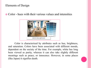 Elements of Design

   Color - hues with their various values and intensities




           Color is characterized by attributes such as hue, brightness,
    and saturation. Colors have been associated with different moods,
    dependent on the society of the time. For example, white has long
    been viewed as purity, whereas it can also take slightly different
    meanings such as peace, or innocence. However, in some places
    (like Japan) it signifies death.
 