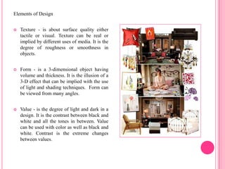Elements of Design


   Texture - is about surface quality either
    tactile or visual. Texture can be real or
    implied by different uses of media. It is the
    degree of roughness or smoothness in
    objects.


   Form - is a 3-dimensional object having
    volume and thickness. It is the illusion of a
    3-D effect that can be implied with the use
    of light and shading techniques. Form can
    be viewed from many angles.


   Value - is the degree of light and dark in a
    design. It is the contrast between black and
    white and all the tones in between. Value
    can be used with color as well as black and
    white. Contrast is the extreme changes
    between values.
 