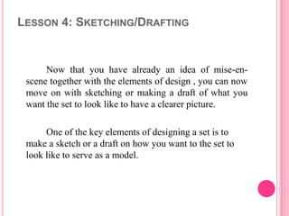LESSON 4: SKETCHING/DRAFTING


      Now that you have already an idea of mise-en-
 scene together with the elements of design , you can now
 move on with sketching or making a draft of what you
 want the set to look like to have a clearer picture.

      One of the key elements of designing a set is to
 make a sketch or a draft on how you want to the set to
 look like to serve as a model.
 