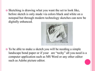    Sketching is drawing what you want the set to look like,
    before sketch is only made via colors black and white on a
    notepad but through modern technology sketches can now be
    digitally enhanced.




   To be able to make a sketch you will be needing a simple
    landscape bond paper or if your are “techy” all you need is a
    computer application such as MS Word or any other editor
    such as Adobe picture editor.
 