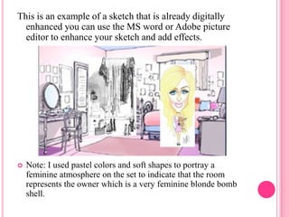 This is an example of a sketch that is already digitally
  enhanced you can use the MS word or Adobe picture
  editor to enhance your sketch and add effects.




   Note: I used pastel colors and soft shapes to portray a
    feminine atmosphere on the set to indicate that the room
    represents the owner which is a very feminine blonde bomb
    shell.
 