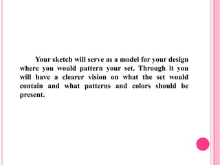 Your sketch will serve as a model for your design
where you would pattern your set. Through it you
will have a clearer vision on what the set would
contain and what patterns and colors should be
present.
 