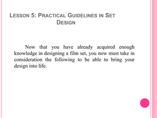 LESSON 5: PRACTICAL GUIDELINES IN SET
                DESIGN



      Now that you have already acquired enough
 knowledge in designing a film set, you now must take in
 consideration the following to be able to bring your
 design into life.
 