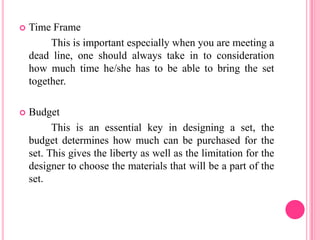    Time Frame
         This is important especially when you are meeting a
    dead line, one should always take in to consideration
    how much time he/she has to be able to bring the set
    together.

   Budget
          This is an essential key in designing a set, the
    budget determines how much can be purchased for the
    set. This gives the liberty as well as the limitation for the
    designer to choose the materials that will be a part of the
    set.
 