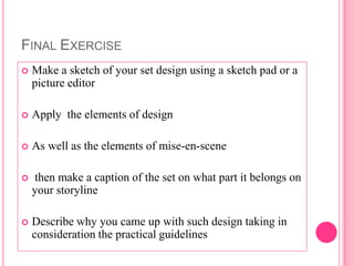 FINAL EXERCISE
   Make a sketch of your set design using a sketch pad or a
    picture editor

   Apply the elements of design

   As well as the elements of mise-en-scene

   then make a caption of the set on what part it belongs on
    your storyline

   Describe why you came up with such design taking in
    consideration the practical guidelines
 