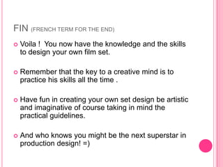 FIN (FRENCH TERM FOR THE END)
   Voila ! You now have the knowledge and the skills
    to design your own film set.

   Remember that the key to a creative mind is to
    practice his skills all the time .

   Have fun in creating your own set design be artistic
    and imaginative of course taking in mind the
    practical guidelines.

   And who knows you might be the next superstar in
    production design! =)
 