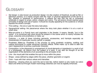 GLOSSARY
   Set design- is also known as production design. It is the creation of theatrical, as well as film or
    television scenery. It is mainly concern with the ”look" or physical appearance of the set for a
    film, whether in rehearsal or performance. It reflects the way that the set is composed
    artistically in regard to props, actors, shapes and colors. The set picture should express good
    principles of design and use of space. It should be visually appealing for the audience or should
    express the show's concept.
   Time setting – the era or year the story took place.
   Geographical setting- the place/venue where the story took place whether it is at a rural or
    urban area.
   Mise-en-scène is a French term and originates in the theater. It means, literally, "put in the
    scene”. It is concerned with what should be present in the scene which is mainly includes the
    props, costumes and prosthetics or make- up.
   Costume – a style of dress including garments, accessories, and hairstyle especially as
    characteristic of a particular country, period, or people.
   Prosthetic/ Make-up- Prosthetic is the process of using prosthetic sculpting, molding and
    casting techniques to create advanced cosmetic effects. While make- up is used to alter the
    user’s appearance to portray a particular character.
   Composition- is the placement or arrangement of visual elements or ingredients in a work of art
    or a photograph, as distinct from the subject of a work. It can also be thought of as the
    organization of the elements of art according to the principles of art.
   Line - the visual path that enables the eye to move within the piece
   Shape - areas defined by edges within the piece, whether geometric or organic
   Color - hues with their various values and intensities
   Sketching - drawing what you want the set to look like, before sketch is only made via colors
    black and white but through modern technology sketches can now be digitally enhanced.
 