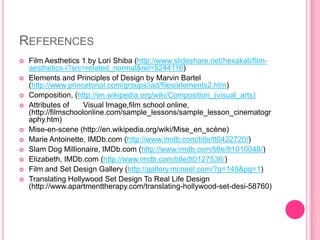 REFERENCES
   Film Aesthetics 1 by Lori Shiba (http://www.slideshare.net/hexakali/film-
    aesthetics-i?src=related_normal&rel=5244116)
   Elements and Principles of Design by Marvin Bartel
    (http://www.princetonol.com/groups/iad/files/elements2.htm)
   Composition, (http://en.wikipedia.org/wiki/Composition_(visual_arts)
   Attributes of     Visual Image,film school online,
    (http://filmschoolonline.com/sample_lessons/sample_lesson_cinematogr
    aphy.htm)
   Mise-en-scene (http://en.wikipedia.org/wiki/Mise_en_scène)
   Marie Antoinette, IMDb.com (http://www.imdb.com/title/tt0422720/)
   Slam Dog Millionaire, IMDb.com (http://www.imdb.com/title/tt1010048/)
   Elizabeth, IMDb.com (http://www.imdb.com/title/tt0127536/)
   Film and Set Design Gallery (http://gallery.mcneel.com/?g=149&pg=1)
   Translating Hollywood Set Design To Real Life Design
    (http://www.apartmenttherapy.com/translating-hollywood-set-desi-58760)
 