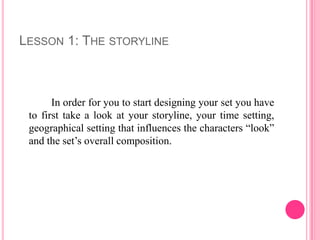 LESSON 1: THE STORYLINE



       In order for you to start designing your set you have
 to first take a look at your storyline, your time setting,
 geographical setting that influences the characters “look”
 and the set’s overall composition.
 