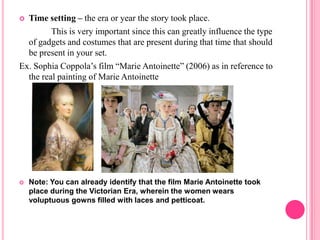  Time setting – the era or year the story took place.
         This is very important since this can greatly influence the type
  of gadgets and costumes that are present during that time that should
  be present in your set.
Ex. Sophia Coppola’s film “Marie Antoinette” (2006) as in reference to
  the real painting of Marie Antoinette




   Note: You can already identify that the film Marie Antoinette took
    place during the Victorian Era, wherein the women wears
    voluptuous gowns filled with laces and petticoat.
 