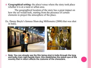    Geographical setting- the place/venue where the story took place
    whether it is at a rural or urban area.
          The geographical location of the story has a great impact on
    how the set would look, starting from the presence of certain
    elements to project the atmosphere of the place.

Ex. Danny Boyle’s famous Slum dog Millionaire (2008) that was shot
  in India.




   Note: You can already see the film being shot in India through the long
    and bulky train right beside them; this establishes the status quo of the
    country that in return affects the costume of the characters.
 