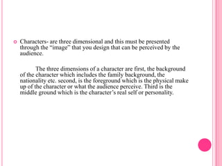    Characters- are three dimensional and this must be presented
    through the “image” that you design that can be perceived by the
    audience.

           The three dimensions of a character are first, the background
    of the character which includes the family background, the
    nationality etc. second, is the foreground which is the physical make
    up of the character or what the audience perceive. Third is the
    middle ground which is the character’s real self or personality.
 