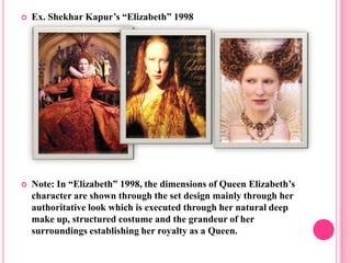    Ex. Shekhar Kapur’s “Elizabeth” 1998




   Note: In “Elizabeth” 1998, the dimensions of Queen Elizabeth’s
    character are shown through the set design mainly through her
    authoritative look which is executed through her natural deep
    make up, structured costume and the grandeur of her
    surroundings establishing her royalty as a Queen.
 