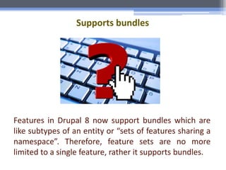 Supports bundles
Features in Drupal 8 now support bundles which are
like subtypes of an entity or “sets of features sharing a
namespace”. Therefore, feature sets are no more
limited to a single feature, rather it supports bundles.
 