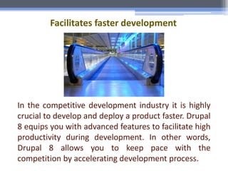 Facilitates faster development
In the competitive development industry it is highly
crucial to develop and deploy a product faster. Drupal
8 equips you with advanced features to facilitate high
productivity during development. In other words,
Drupal 8 allows you to keep pace with the
competition by accelerating development process.
 