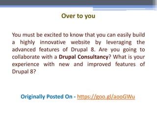 Over to you
You must be excited to know that you can easily build
a highly innovative website by leveraging the
advanced features of Drupal 8. Are you going to
collaborate with a Drupal Consultancy? What is your
experience with new and improved features of
Drupal 8?
Originally Posted On - https://goo.gl/aooGWu
 