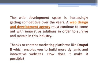 The web development space is increasingly
getting competitive over the years. A web design
and development agency must continue to come
out with innovative solutions in order to survive
and sustain in this industry.
Thanks to content marketing platforms like Drupal
8 which enables you to build more dynamic and
innovative websites. How does it make it
possible?
 