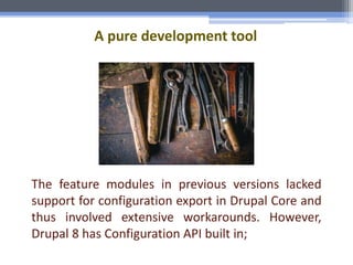 A pure development tool
The feature modules in previous versions lacked
support for configuration export in Drupal Core and
thus involved extensive workarounds. However,
Drupal 8 has Configuration API built in;
 