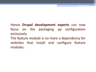 Hence Drupal development experts can now
focus on the packaging up configuration
exclusively.
The feature module is no more a dependency for
websites that install and configure feature
modules.
 