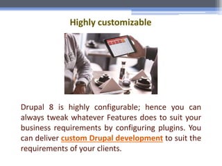 Highly customizable
Drupal 8 is highly configurable; hence you can
always tweak whatever Features does to suit your
business requirements by configuring plugins. You
can deliver custom Drupal development to suit the
requirements of your clients.
 