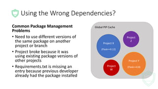 Global	PIP	Cache
Using	the	Wrong	Dependencies?
Project	X
(Flask==0.12)
Project	Y
(Flask==0.8)
Common	Package	Management	
Problems
• Need	to	use	different	versions	of	
the	same	package	on	another	
project	or	branch
• Project	broke	because	it	was	
using	existing	package	versions	of	
other	projects
• Requirements.txt is	missing	an	
entry	because	previous	developer	
already	had	the	package	installed
Project	
Z
Project	
W
 