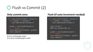 Flush	vs	Commit	(2)
Only	commit	once
def save_test(student, answers):
for answer in answers:
conn.add(Answer(answer))
grade = calcGrade(answers)
<< ? ERROR ? >>
conn.add(Test(student, grade))
conn.commit()
If	error,	nothing	gets	saved
If	no	error,	everything	gets	saved
Flush	(if	auto-increment	needed)
def save_test(student, answers):
for answer in answers:
conn.add(Answer(answer))
conn.flush()
### use answers[0].id
grade = calcGrade(answers)
<< ? ERROR ? >>
conn.add(Test(student, grade))
conn.commit()
 
