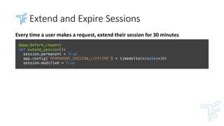 Extend	and	Expire	Sessions
Every	time	a	user	makes	a	request,	extend	their	session	for	30	minutes
@app.before_request
def extend_session():
session.permanent = True
app.config['PERMANENT_SESSION_LIFETIME'] = timedelta(minutes=30)
session.modified = True
 