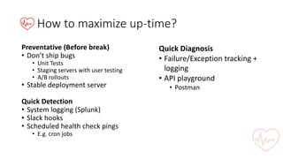 How	to	maximize	up-time?
Preventative	(Before	break)
• Don’t	ship	bugs
• Unit	Tests
• Staging	servers	with	user	testing
• A/B	rollouts
• Stable	deployment	server
Quick	Detection
• System	logging	(Splunk)
• Slack	hooks
• Scheduled	health	check	pings
• E.g.	cron jobs
Quick	Diagnosis
• Failure/Exception	tracking	+	
logging
• API	playground
• Postman
 