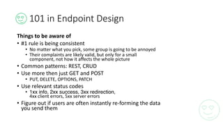 101	in	Endpoint	Design
Things	to	be	aware	of
• #1	rule	is	being	consistent
• No	matter	what	you	pick,	some	group	is	going	to	be	annoyed
• Their	complaints	are	likely	valid,	but	only	for	a	small	
component,	not	how	it	affects	the	whole	picture
• Common	patterns:	REST,	CRUD
• Use	more	then	just	GET	and	POST
• PUT,	DELETE,	OPTIONS,	PATCH
• Use	relevant	status	codes
• 1xx info, 2xx success, 3xx redirection,
4xx	client	errors,	5xx	server	errors
• Figure	out	if	users	are	often	instantly	re-forming	the	data	
you	send	them
 