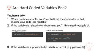 Are	Hard	Coded	Variables	Bad?
Yes,	here’s	why:
1. When	runtime	variables	aren’t	centralized,	they’re	harder	to	find,	
making	your	code	less	readable
2. If	the	variable	is	related	to	environment,	you’ll	likely	need	to	juggle	git
3. If	the	variable	is	supposed	to	be	private	or	secret	(e.g.	passwords)
database = 'production_url'
File.py (production)
~~ database = ’localhost_url'
++ def ban_user(email):
++ ...
File.py (local	machine)
 