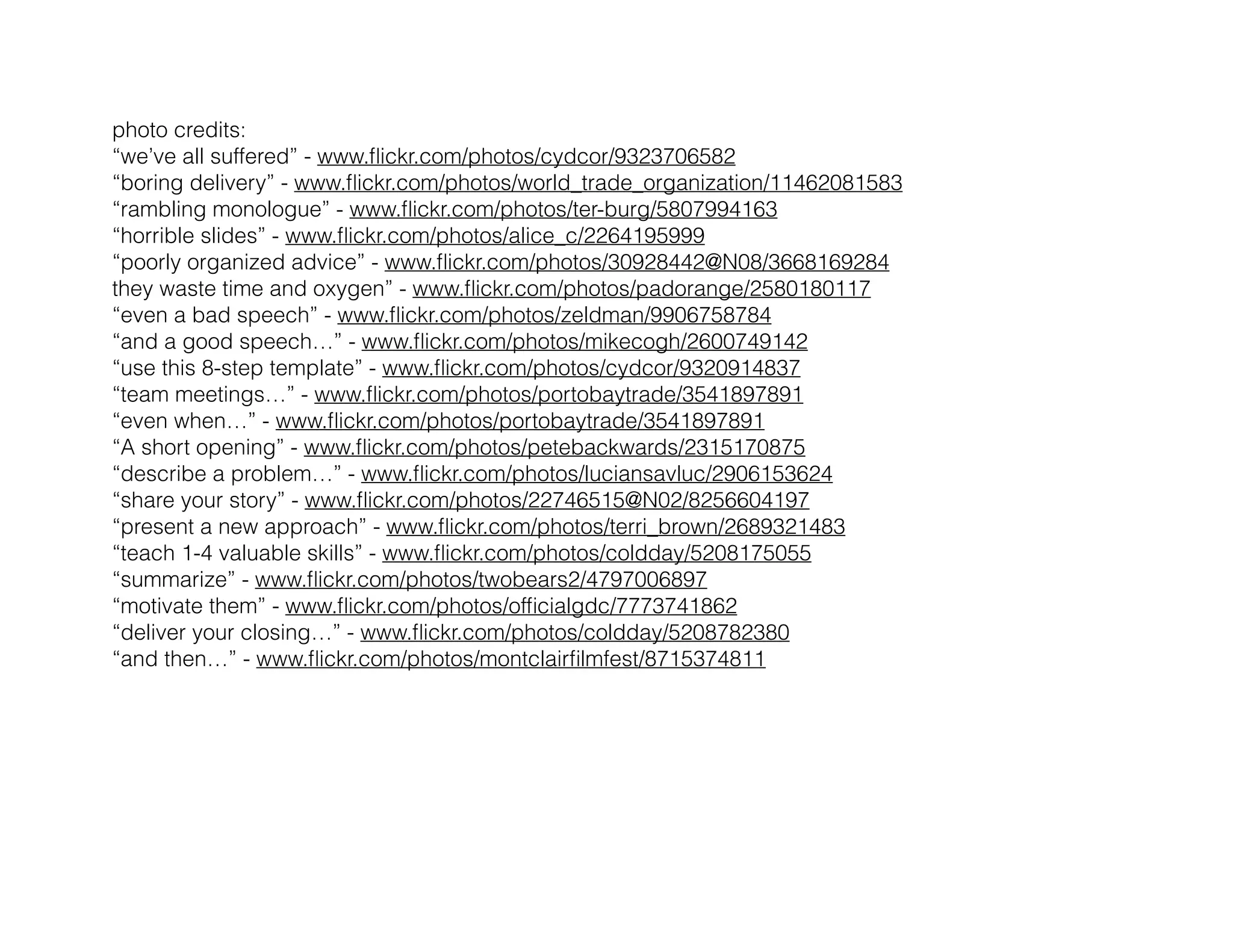 !
photo credits:
“we’ve all suffered” - www.ﬂickr.com/photos/cydcor/9323706582
“boring delivery” - www.ﬂickr.com/photos/world_trade_organization/11462081583
“rambling monologue” - www.ﬂickr.com/photos/ter-burg/5807994163
“horrible slides” - www.ﬂickr.com/photos/alice_c/2264195999
“poorly organized advice” - www.ﬂickr.com/photos/30928442@N08/3668169284
they waste time and oxygen” - www.ﬂickr.com/photos/padorange/2580180117
“even a bad speech” - www.ﬂickr.com/photos/zeldman/9906758784
“and a good speech…” - www.ﬂickr.com/photos/mikecogh/2600749142
“use this 8-step template” - www.ﬂickr.com/photos/cydcor/9320914837
“team meetings…” - www.ﬂickr.com/photos/portobaytrade/3541897891
“even when…” - www.ﬂickr.com/photos/portobaytrade/3541897891
“A short opening” - www.ﬂickr.com/photos/petebackwards/2315170875
“describe a problem…” - www.ﬂickr.com/photos/luciansavluc/2906153624
“share your story” - www.ﬂickr.com/photos/22746515@N02/8256604197
“present a new approach” - www.ﬂickr.com/photos/terri_brown/2689321483
“teach 1-4 valuable skills” - www.ﬂickr.com/photos/coldday/5208175055
“summarize” - www.ﬂickr.com/photos/twobears2/4797006897
“motivate them” - www.ﬂickr.com/photos/ofﬁcialgdc/7773741862
“deliver your closing…” - www.ﬂickr.com/photos/coldday/5208782380
“and then…” - www.ﬂickr.com/photos/montclairﬁlmfest/8715374811
!
!
!
 