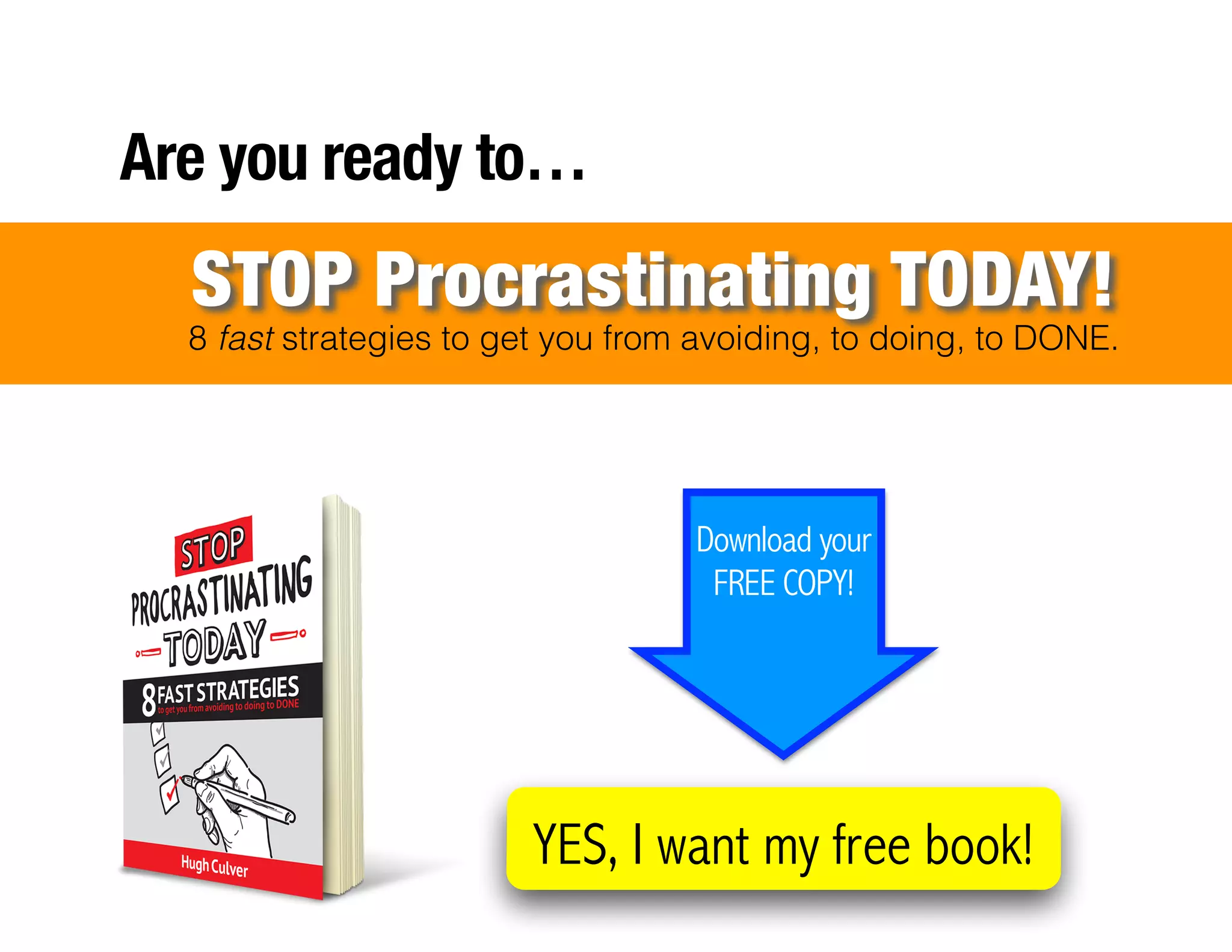 !
!
!
!
!
!
!
!
!
!
!
!
!
!
!
!
Are you ready to…
8 fast strategies to get you from avoiding, to doing, to DONE.
STOP Procrastinating TODAY!
YES, I want my free book!
Download your
FREE COPY!
 