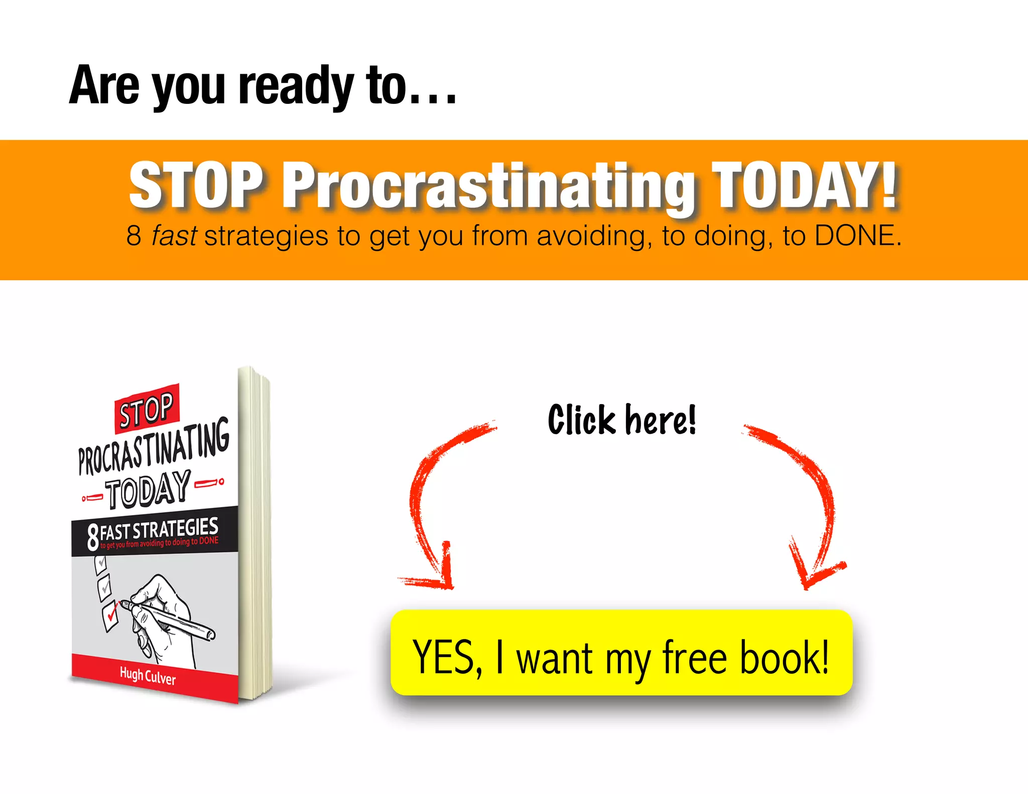!
!
!
!
!
!
!
Are you ready to…
8 fast strategies to get you from avoiding, to doing, to DONE.
STOP Procrastinating TODAY!
YES, I want my free book!
Click here!
 