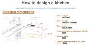 Standard dimensions
• Base unit depth
up to 60 cm
• Base unit height
72cm plus support leg
• Base unit width
up to 30-60 cm
• clearances between countertop and wall units
51 cm
• wall units depth
30 cm
• clearance between countertop and cooker
hood >60 cm
Read the complete article here: http://biblus.accasoftware.com/en/how-to-design-a-kitchen-the-complete-illustrated-guide
How to design a kitchen
 