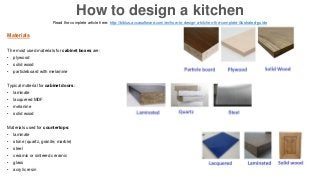 Materials
The most used materials for cabinet boxes are:
• plywood
• solid wood
• particleboard with melamine
Typical material for cabinet doors:
• laminate
• lacquered MDF
• melanine
• solid wood
Materials used for countertops:
• laminate
• stone (quartz, granite, marble)
• steel
• ceramic or sintered ceramic
• glass
• acrylic resin
Read the complete article here: http://biblus.accasoftware.com/en/how-to-design-a-kitchen-the-complete-illustrated-guide
How to design a kitchen
 