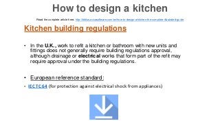 Kitchen building regulations
• In the U.K., work to refit a kitchen or bathroom with new units and
fittings does not generally require building regulations approval,
although drainage or electrical works that form part of the refit may
require approval under the building regulations.
• European reference standard:
- IEC TC 64 (for protection against electrical shock from appliances)
Read the complete article here: http://biblus.accasoftware.com/en/how-to-design-a-kitchen-the-complete-illustrated-guide
How to design a kitchen
 