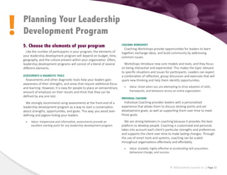 !
© 2018 Epiphany Coaches Inc. | Page 11
5. Choose the elements of your program
Like the number of participants in your program, the elements of
your leadership development program will depend on budget, time,
geography, and the culture present within your organization. Often,
leadership development programs will consist of a blend of several
different elements.
ASSESSMENTS & DIAGNOSTIC TOOLS
Assessments and other diagnostic tools help your leaders gain
awareness of their strengths, and areas that require additional focus
and learning. However, it is easy for people to place an extraordinary
amount of emphasis on their results and think that they can be
defined by any one test.
We strongly recommend using assessments at the front-end of a
leadership development program as a way to start a conversation
about strengths, opportunities, and goals. This way, you avoid over-
defining and pigeon-holing your leaders.
»
» Value: Inexpensive and informative, assessments provide an
excellent starting point for any leadership development program.
Planning Your Leadership
Development Program
COACHING WORKSHOPS
Coaching Workshops provide opportunities for leaders to learn
together, exchange ideas, and build community by addressing
common issues.
Workshops introduce new core models and tools, and they focus
on being interactive and experiential. This makes the topic relevant
to specific situations and issues for participants. Leaders can expect
a combination of reflection, group discussion and exercises that will
spark new thinking and help them identify opportunities.
»
» Value: Great when you are attempting to drive adoption of skills,
frameworks, and behaviors across an entire organization.
INDIVIDUAL COACHING
Individual Coaching provides leaders with a personalized
experience that allows them to discuss sticking points and set
development goals, as well as supporting them over time to meet
those goals.
We are strong believers in coaching because it provides the best
platform to develop people. Coaching is customized and personal,
takes into account each client’s particular strengths and preferences
and supports the client over time to make lasting changes. Through
the use of smart tools and systems, coaching can be scaled
throughout organizations effectively and affordably.
»
» Value: Scalable, highly effective at accelerating skill acquisition,
behavioral change, and success.
 