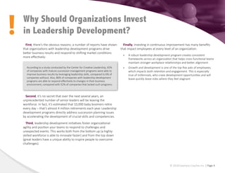 !
© 2018 Epiphany Coaches Inc. | Page 4
First, there’s the obvious reasons; a number of reports have shown
that organizations with leadership development programs drive
better business results and respond to shifting market conditions
more effectively:
Second, it’s no secret that over the next several years, an
unprecedented number of senior leaders will be leaving the
workforce. In fact, it’s estimated that 10,000 baby boomers retire
every day – that’s almost 4 million retirements each year. Leadership
development programs directly address succession planning issues
by accelerating the development of crucial skills and competencies.
Third, leadership development initiatives foster organizational
agility and position your teams to respond to challenges and
unexpected events. This works both from the bottom up (a highly-
skilled workforce is able to innovate faster) and from the top down
(great leaders have a unique ability to inspire people to overcome
challenges).
Finally, investing in continuous improvement has many benefits
that impact employees at every level of an organization:
»
» A robust leadership development program creates consistent
frameworks across an organization that helps cross-functional teams
maintain stronger workplace relationships and better alignment.
»
» Growth and development is one of the top five asks of employees,
which impacts both retention and engagement. This is especially
true of millennials, who crave development opportunities and will
leave quickly leave roles where they feel stagnant.
Why Should Organizations Invest
in Leadership Development?
According to a study conducted by the Center for Creative Leadership, 65%
of companies with mature succession management programs were able to
improve business results by leveraging leadership skills, compared to 6% of
companies without. Also, 86% of companies with leadership development
programs are able to respond effectively to changes in their business
environment, compared with 52% of companies that lacked such programs.
 