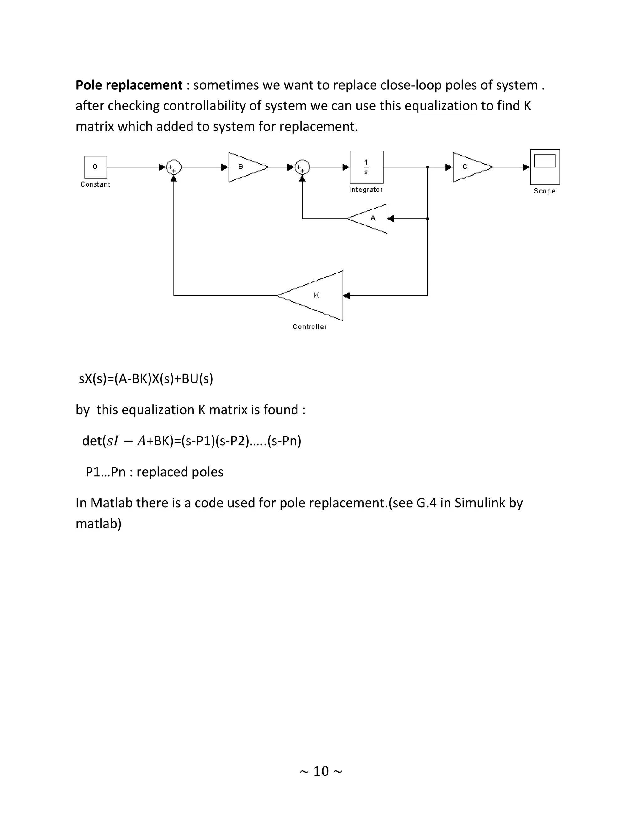 Pole replacement : sometimes we want to replace close-loop poles of system .
after checking controllability of system we can use this equalization to find K
matrix which added to system for replacement.




sX(s)=(A-BK)X(s)+BU(s)

by this equalization K matrix is found :

 det(𝑠𝐼 − 𝐴+BK)=(s-P1)(s-P2)…..(s-Pn)

 P1…Pn : replaced poles

In Matlab there is a code used for pole replacement.(see G.4 in Simulink by
matlab)




                                      ~ 10 ~
 