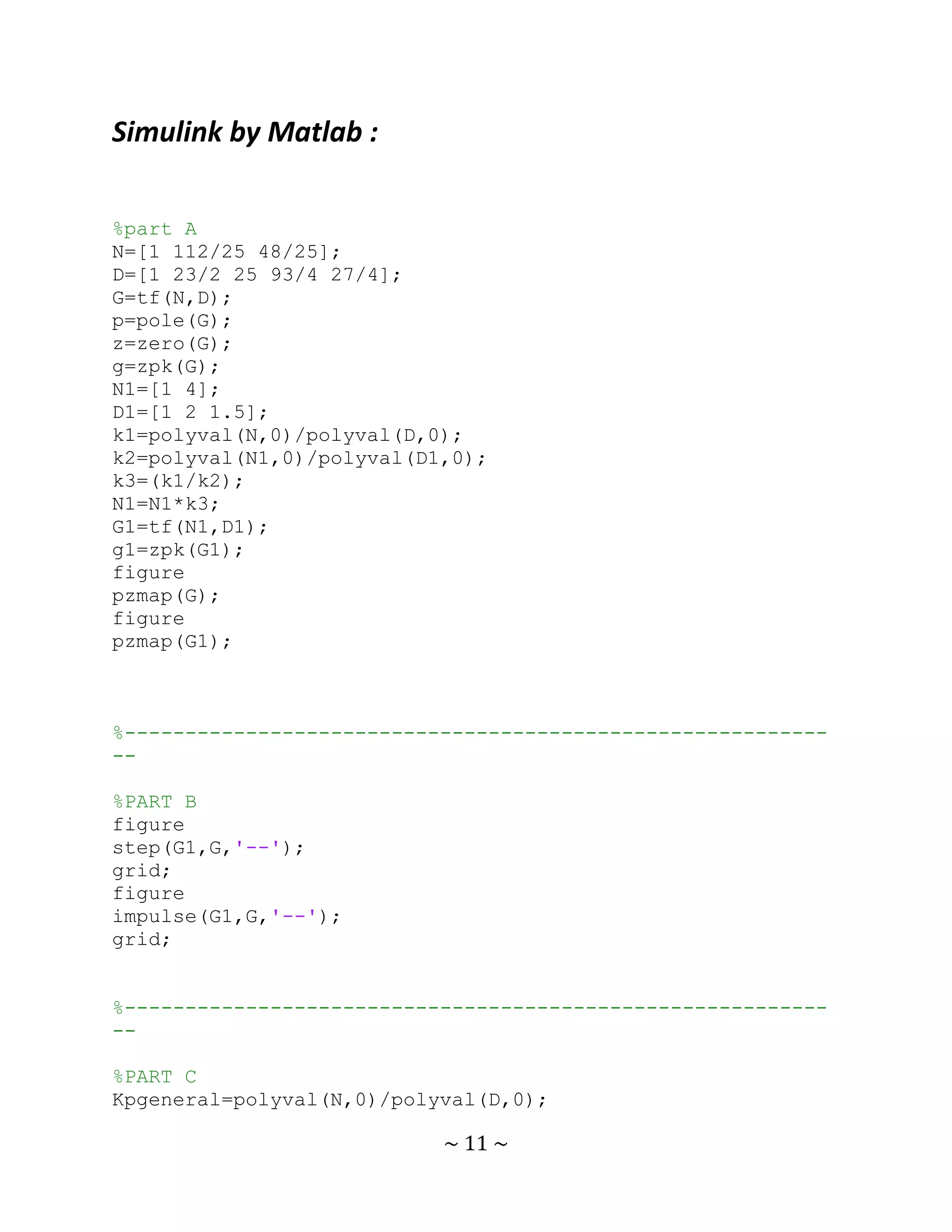 Simulink by Matlab :

%part A
N=[1 112/25 48/25];
D=[1 23/2 25 93/4 27/4];
G=tf(N,D);
p=pole(G);
z=zero(G);
g=zpk(G);
N1=[1 4];
D1=[1 2 1.5];
k1=polyval(N,0)/polyval(D,0);
k2=polyval(N1,0)/polyval(D1,0);
k3=(k1/k2);
N1=N1*k3;
G1=tf(N1,D1);
g1=zpk(G1);
figure
pzmap(G);
figure
pzmap(G1);



%----------------------------------------------------------
--

%PART B
figure
step(G1,G,'--');
grid;
figure
impulse(G1,G,'--');
grid;


%----------------------------------------------------------
--

%PART C
Kpgeneral=polyval(N,0)/polyval(D,0);

                           ~ 11 ~
 