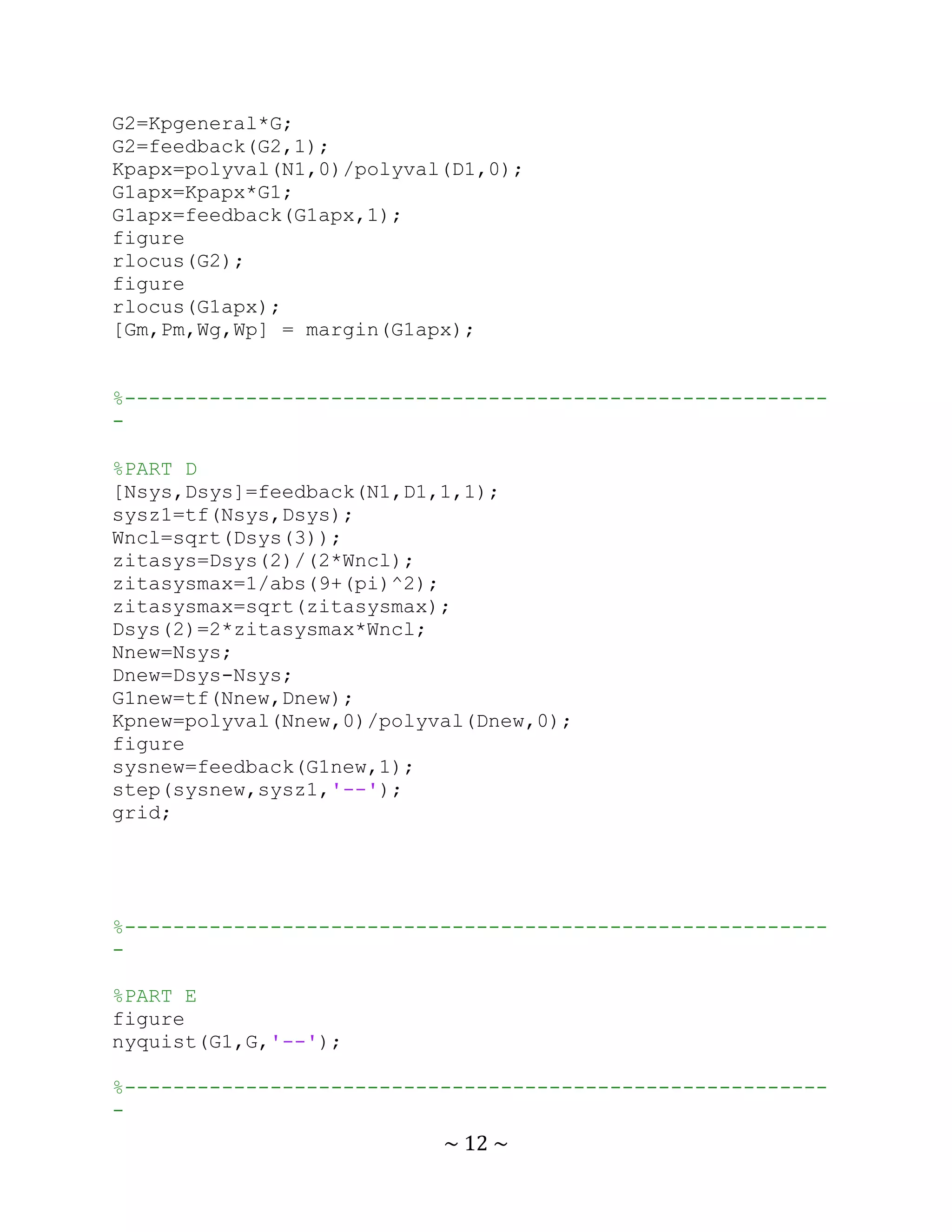 G2=Kpgeneral*G;
G2=feedback(G2,1);
Kpapx=polyval(N1,0)/polyval(D1,0);
G1apx=Kpapx*G1;
G1apx=feedback(G1apx,1);
figure
rlocus(G2);
figure
rlocus(G1apx);
[Gm,Pm,Wg,Wp] = margin(G1apx);


%----------------------------------------------------------
-

%PART D
[Nsys,Dsys]=feedback(N1,D1,1,1);
sysz1=tf(Nsys,Dsys);
Wncl=sqrt(Dsys(3));
zitasys=Dsys(2)/(2*Wncl);
zitasysmax=1/abs(9+(pi)^2);
zitasysmax=sqrt(zitasysmax);
Dsys(2)=2*zitasysmax*Wncl;
Nnew=Nsys;
Dnew=Dsys-Nsys;
G1new=tf(Nnew,Dnew);
Kpnew=polyval(Nnew,0)/polyval(Dnew,0);
figure
sysnew=feedback(G1new,1);
step(sysnew,sysz1,'--');
grid;




%----------------------------------------------------------
-

%PART E
figure
nyquist(G1,G,'--');

%----------------------------------------------------------
-
                           ~ 12 ~
 