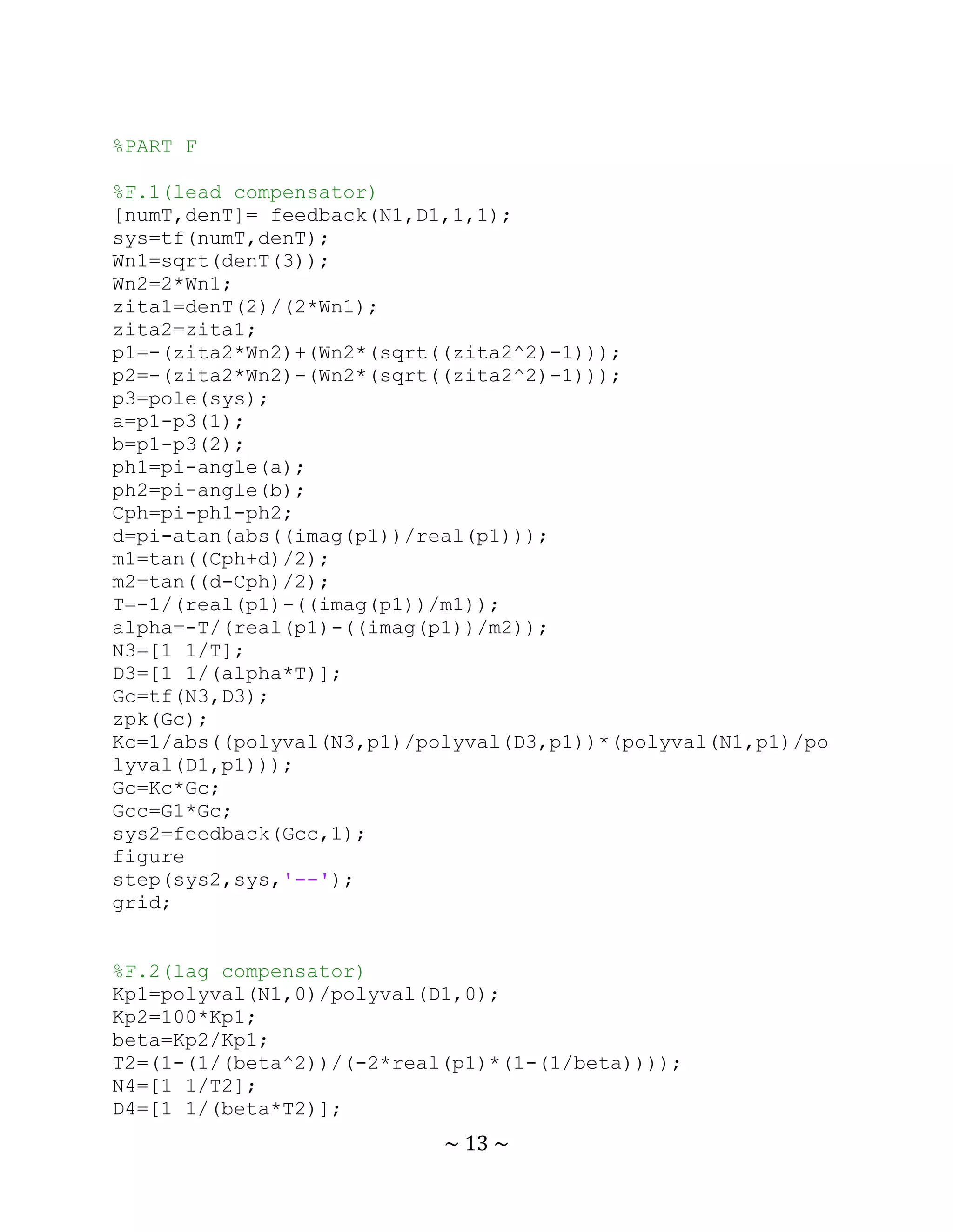 %PART F

%F.1(lead compensator)
[numT,denT]= feedback(N1,D1,1,1);
sys=tf(numT,denT);
Wn1=sqrt(denT(3));
Wn2=2*Wn1;
zita1=denT(2)/(2*Wn1);
zita2=zita1;
p1=-(zita2*Wn2)+(Wn2*(sqrt((zita2^2)-1)));
p2=-(zita2*Wn2)-(Wn2*(sqrt((zita2^2)-1)));
p3=pole(sys);
a=p1-p3(1);
b=p1-p3(2);
ph1=pi-angle(a);
ph2=pi-angle(b);
Cph=pi-ph1-ph2;
d=pi-atan(abs((imag(p1))/real(p1)));
m1=tan((Cph+d)/2);
m2=tan((d-Cph)/2);
T=-1/(real(p1)-((imag(p1))/m1));
alpha=-T/(real(p1)-((imag(p1))/m2));
N3=[1 1/T];
D3=[1 1/(alpha*T)];
Gc=tf(N3,D3);
zpk(Gc);
Kc=1/abs((polyval(N3,p1)/polyval(D3,p1))*(polyval(N1,p1)/po
lyval(D1,p1)));
Gc=Kc*Gc;
Gcc=G1*Gc;
sys2=feedback(Gcc,1);
figure
step(sys2,sys,'--');
grid;


%F.2(lag compensator)
Kp1=polyval(N1,0)/polyval(D1,0);
Kp2=100*Kp1;
beta=Kp2/Kp1;
T2=(1-(1/(beta^2))/(-2*real(p1)*(1-(1/beta))));
N4=[1 1/T2];
D4=[1 1/(beta*T2)];
                           ~ 13 ~
 