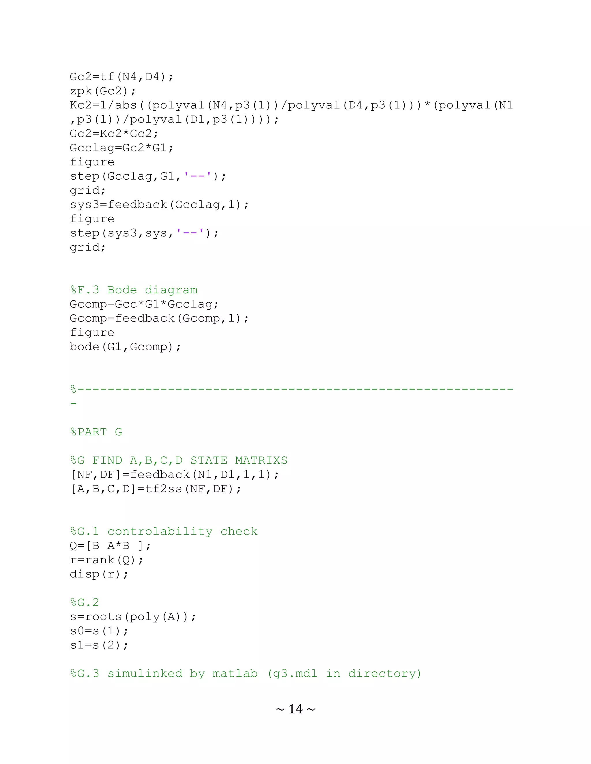 Gc2=tf(N4,D4);
zpk(Gc2);
Kc2=1/abs((polyval(N4,p3(1))/polyval(D4,p3(1)))*(polyval(N1
,p3(1))/polyval(D1,p3(1))));
Gc2=Kc2*Gc2;
Gcclag=Gc2*G1;
figure
step(Gcclag,G1,'--');
grid;
sys3=feedback(Gcclag,1);
figure
step(sys3,sys,'--');
grid;


%F.3 Bode diagram
Gcomp=Gcc*G1*Gcclag;
Gcomp=feedback(Gcomp,1);
figure
bode(G1,Gcomp);


%----------------------------------------------------------
-

%PART G

%G FIND A,B,C,D STATE MATRIXS
[NF,DF]=feedback(N1,D1,1,1);
[A,B,C,D]=tf2ss(NF,DF);


%G.1 controlability check
Q=[B A*B ];
r=rank(Q);
disp(r);

%G.2
s=roots(poly(A));
s0=s(1);
s1=s(2);

%G.3 simulinked by matlab (g3.mdl in directory)

                            ~ 14 ~
 