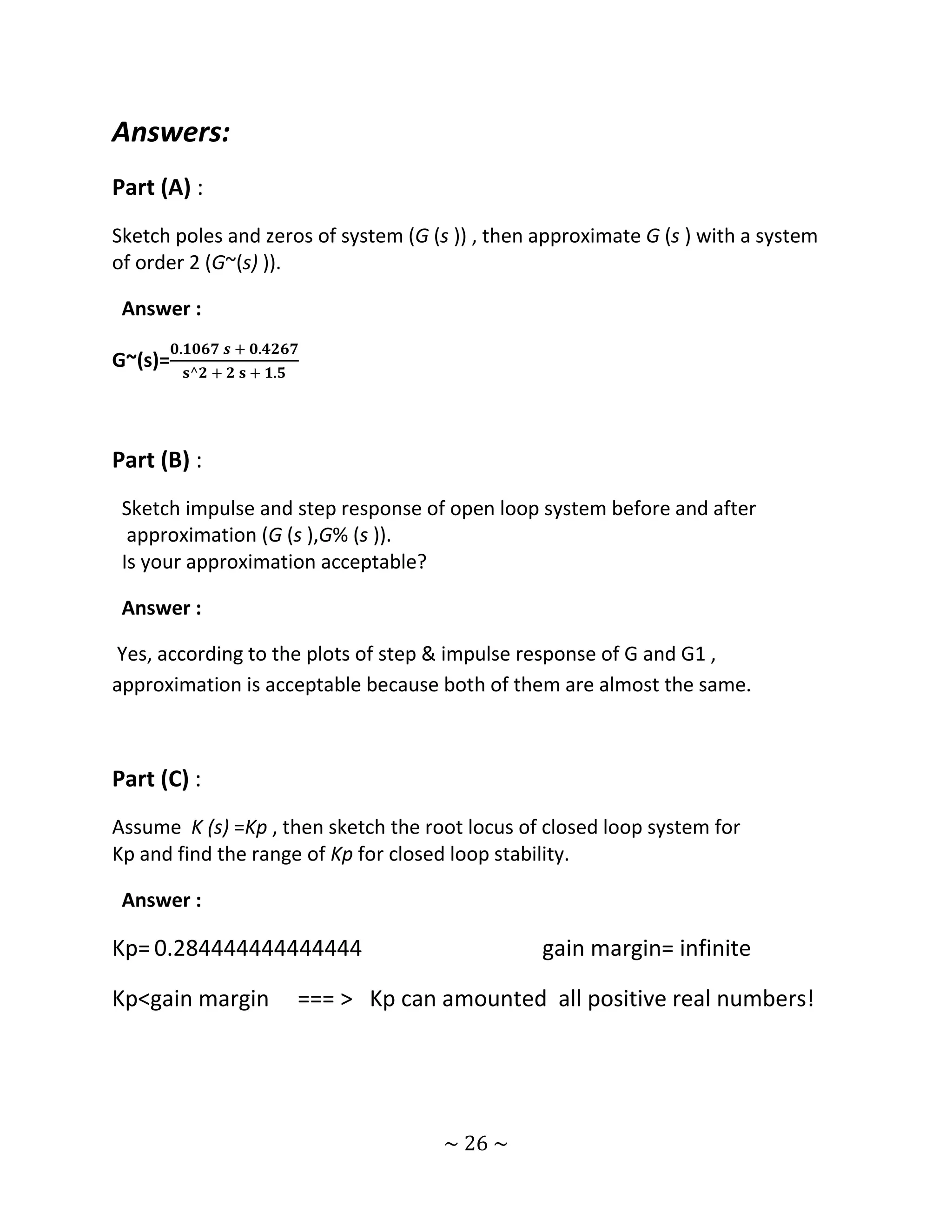 Answers:
Part (A) :
Sketch poles and zeros of system (G (s )) , then approximate G (s ) with a system
of order 2 (G~(s) )).

 Answer :
         𝟎.𝟏𝟎𝟔𝟕 𝒔 + 𝟎.𝟒𝟐𝟔𝟕
G~(s)=
          𝐬^𝟐 + 𝟐 𝐬 + 𝟏.𝟓




Part (B) :
 Sketch impulse and step response of open loop system before and after
  approximation (G (s ),G% (s )).
 Is your approximation acceptable?

 Answer :

Yes, according to the plots of step & impulse response of G and G1 ,
approximation is acceptable because both of them are almost the same.



Part (C) :
Assume K (s) =Kp , then sketch the root locus of closed loop system for
Kp and find the range of Kp for closed loop stability.

 Answer :

Kp= 0.284444444444444                             gain margin= infinite

Kp<gain margin              === > Kp can amounted all positive real numbers!




                                         ~ 26 ~
 