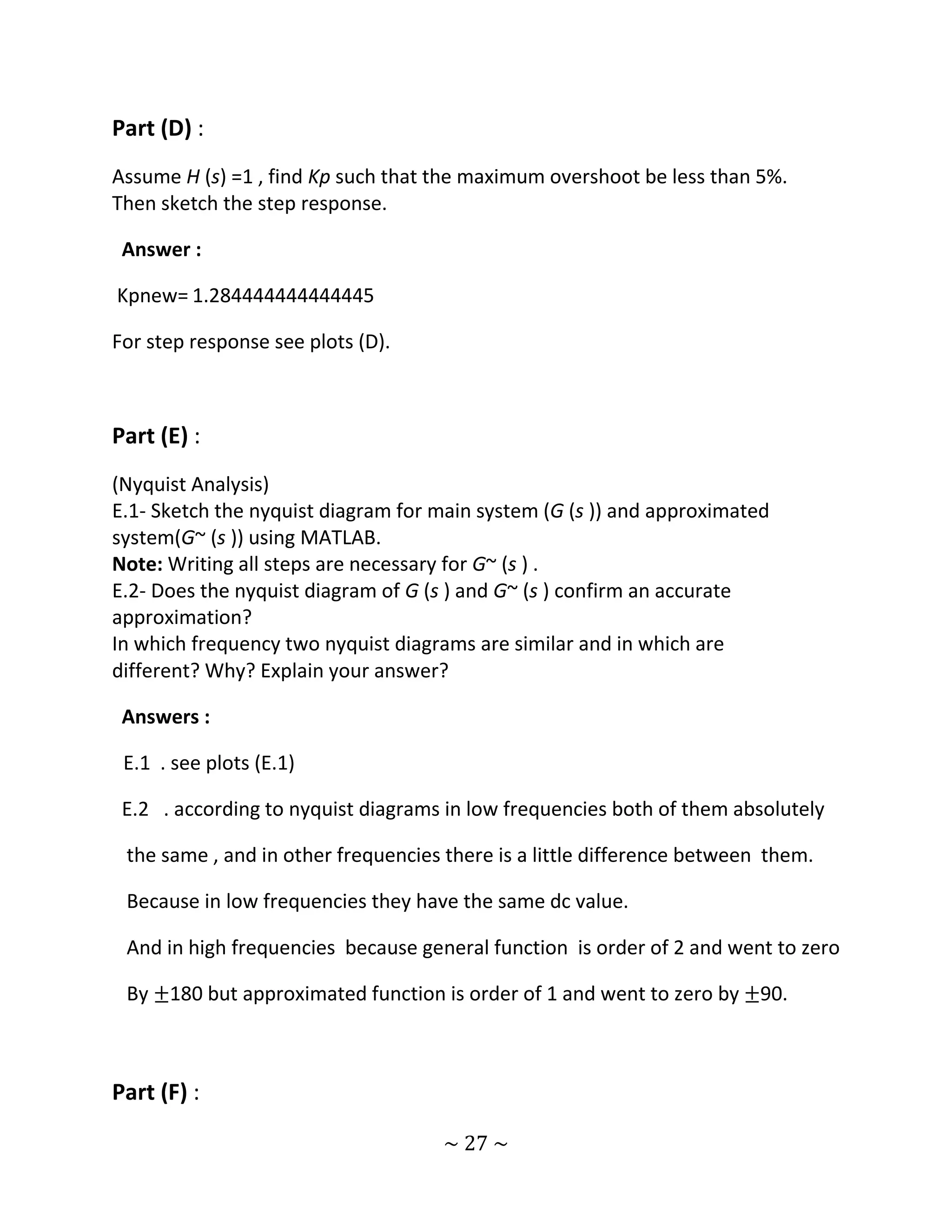 Part (D) :
Assume H (s) =1 , find Kp such that the maximum overshoot be less than 5%.
Then sketch the step response.

 Answer :

Kpnew= 1.284444444444445

For step response see plots (D).



Part (E) :
(Nyquist Analysis)
E.1- Sketch the nyquist diagram for main system (G (s )) and approximated
system(G~ (s )) using MATLAB.
Note: Writing all steps are necessary for G~ (s ) .
E.2- Does the nyquist diagram of G (s ) and G~ (s ) confirm an accurate
approximation?
In which frequency two nyquist diagrams are similar and in which are
different? Why? Explain your answer?

 Answers :

 E.1 . see plots (E.1)

 E.2 . according to nyquist diagrams in low frequencies both of them absolutely

 the same , and in other frequencies there is a little difference between them.

 Because in low frequencies they have the same dc value.

 And in high frequencies because general function is order of 2 and went to zero

 By ±180 but approximated function is order of 1 and went to zero by ±90.



Part (F) :

                                    ~ 27 ~
 