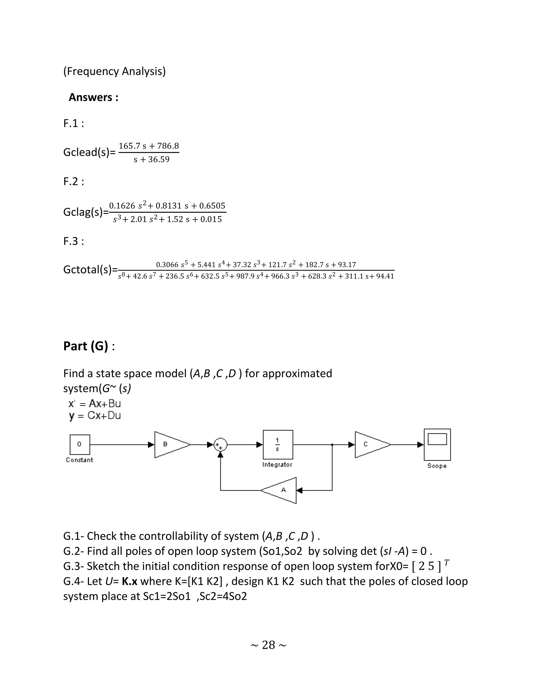 (Frequency Analysis)

 Answers :

F.1 :
                165.7 s + 786.8
Gclead(s)=
                    s + 36.59

F.2 :
             0.1626 𝑠 2 + 0.8131 s + 0.6505
Gclag(s)=
               𝑠 3 + 2.01 𝑠 2 + 1.52 s + 0.015

F.3 :
                          0.3066 𝑠 5 + 5.441 𝑠 4 + 37.32 𝑠 3 + 121.7 𝑠 2 + 182.7 s + 93.17
Gctotal(s)= 𝑠8 + 42.6 𝑠7 + 236.5 𝑠6 + 632.5 𝑠5 + 987.9 𝑠4 + 966.3 𝑠3 + 628.3 𝑠2 + 311.1 s+ 94.41




Part (G) :
Find a state space model (A,B ,C ,D ) for approximated
system(G~ (s)




G.1- Check the controllability of system (A,B ,C ,D ) .
G.2- Find all poles of open loop system (So1,So2 by solving det (sI -A) = 0 .
G.3- Sketch the initial condition response of open loop system forX0= [ 2 5 ] 𝑇
G.4- Let U= K.x where K=[K1 K2] , design K1 K2 such that the poles of closed loop
system place at Sc1=2So1 ,Sc2=4So2


                                                        ~ 28 ~
 