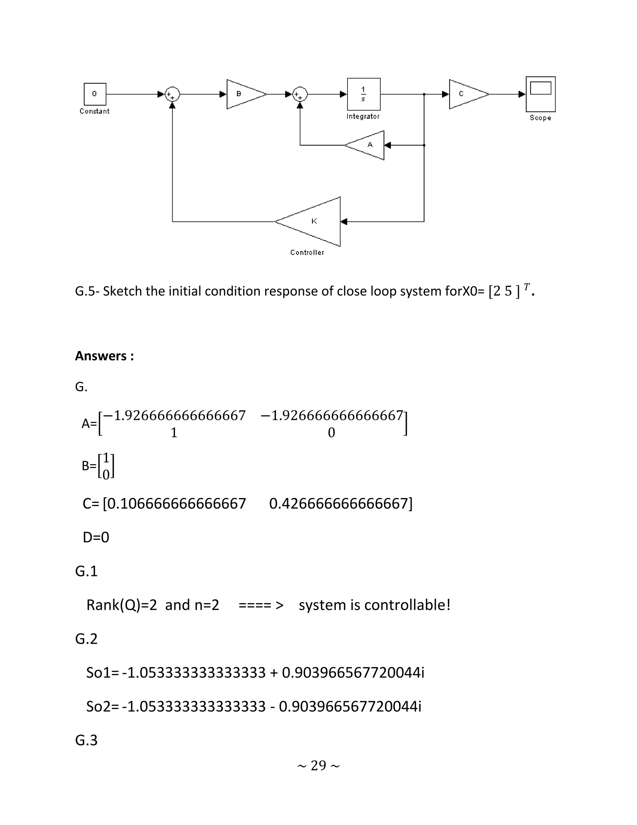 G.5- Sketch the initial condition response of close loop system forX0= [2 5 ] 𝑇 .



Answers :

G.
      −1.926666666666667 −1.926666666666667
 A=
               1                  0
      1
 B=
      0
 C= [0.106666666666667            0.426666666666667]

 D=0

G.1

 Rank(Q)=2 and n=2          ==== > system is controllable!

G.2

 So1= -1.053333333333333 + 0.903966567720044i

 So2= -1.053333333333333 - 0.903966567720044i

G.3
                                       ~ 29 ~
 