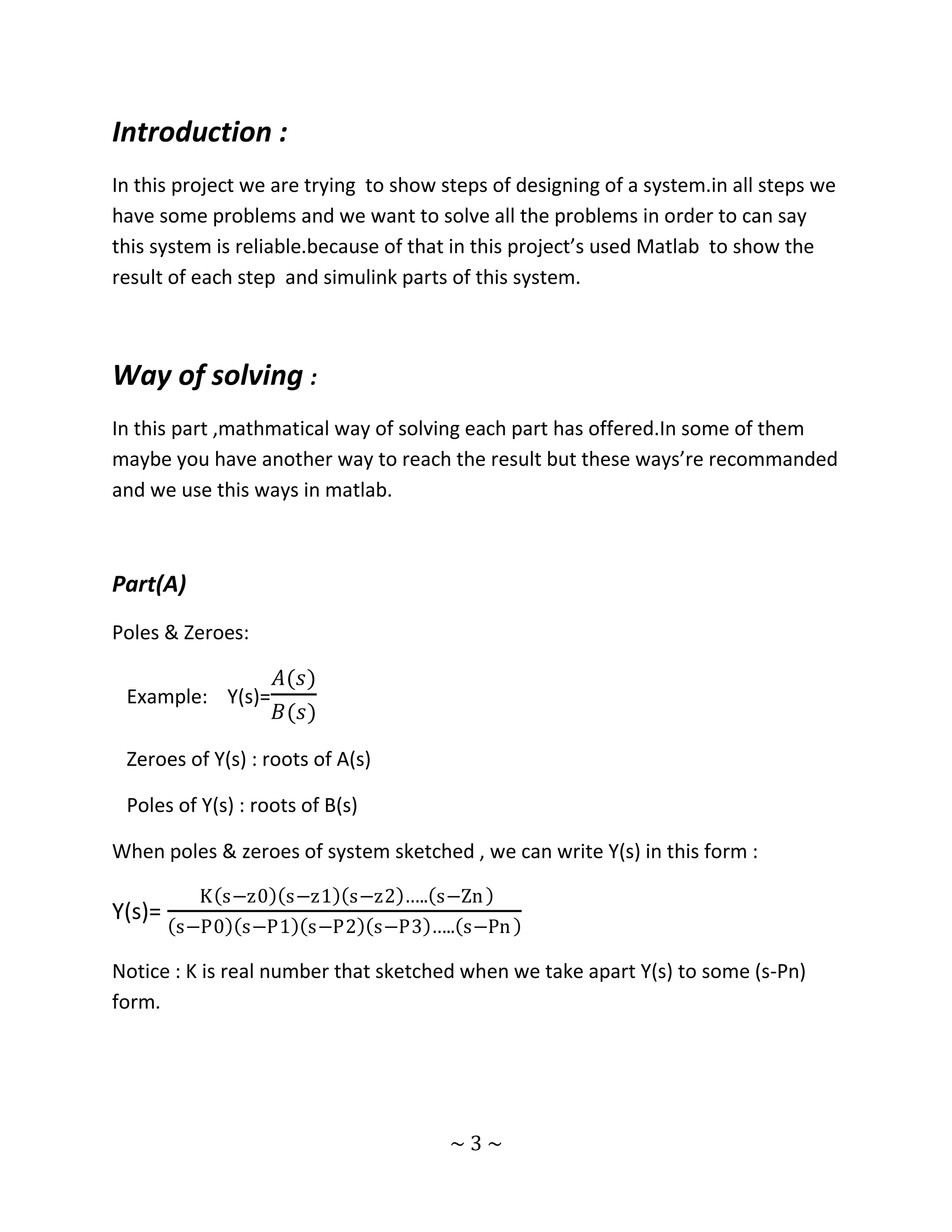 Introduction :
In this project we are trying to show steps of designing of a system.in all steps we
have some problems and we want to solve all the problems in order to can say
this system is reliable.because of that in this project’s used Matlab to show the
result of each step and simulink parts of this system.



Way of solving :
In this part ,mathmatical way of solving each part has offered.In some of them
maybe you have another way to reach the result but these ways’re recommanded
and we use this ways in matlab.



Part(A)
Poles & Zeroes:

                    𝐴(𝑠)
 Example: Y(s)=
                    𝐵(𝑠)

 Zeroes of Y(s) : roots of A(s)

 Poles of Y(s) : roots of B(s)

When poles & zeroes of system sketched , we can write Y(s) in this form :

          K s−z0 s−z1 s−z2 ….. s−Zn
Y(s)=
        s−P0 s−P1 s−P2 s−P3 ….. s−Pn

Notice : K is real number that sketched when we take apart Y(s) to some (s-Pn)
form.




                                       ~3~
 