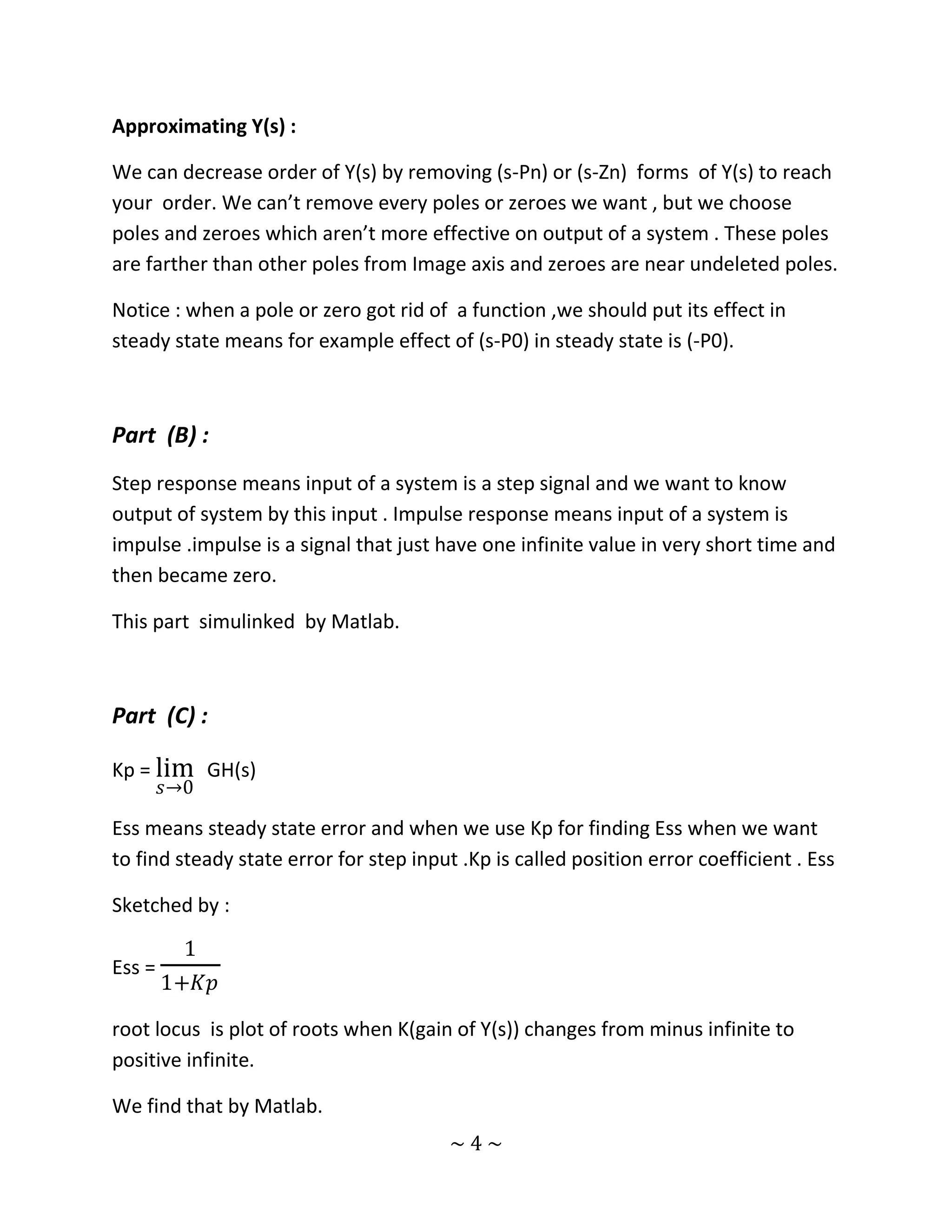 Approximating Y(s) :

We can decrease order of Y(s) by removing (s-Pn) or (s-Zn) forms of Y(s) to reach
your order. We can’t remove every poles or zeroes we want , but we choose
poles and zeroes which aren’t more effective on output of a system . These poles
are farther than other poles from Image axis and zeroes are near undeleted poles.

Notice : when a pole or zero got rid of a function ,we should put its effect in
steady state means for example effect of (s-P0) in steady state is (-P0).



Part (B) :
Step response means input of a system is a step signal and we want to know
output of system by this input . Impulse response means input of a system is
impulse .impulse is a signal that just have one infinite value in very short time and
then became zero.

This part simulinked by Matlab.



Part (C) :

Kp = lim GH(s)
        𝑠→0

Ess means steady state error and when we use Kp for finding Ess when we want
to find steady state error for step input .Kp is called position error coefficient . Ess

Sketched by :

          1
Ess =
        1+𝐾𝑝

root locus is plot of roots when K(gain of Y(s)) changes from minus infinite to
positive infinite.

We find that by Matlab.
                                         ~4~
 